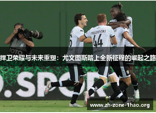 捍卫荣耀与未来重塑:尤文图斯踏上全新征程的崛起之路 捍卫荣耀与未来重塑:尤文图斯踏上全新征程的崛起之路