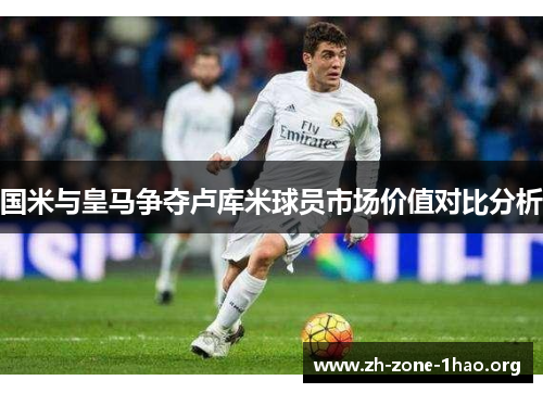 国米与皇马争夺卢库米球员市场价值对比分析 国米与皇马争夺卢库米球员市场价值对比分析