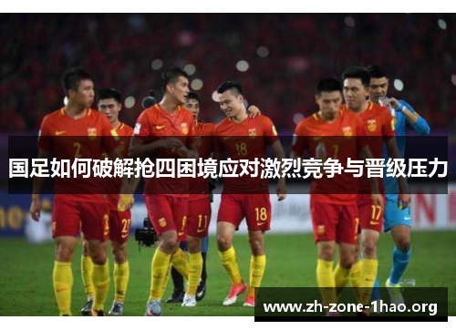 国足如何破解抢四困境应对激烈竞争与晋级压力 国足如何破解抢四困境应对激烈竞争与晋级压力