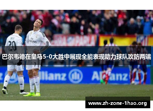 巴尔韦德在皇马5-0大胜中展现全能表现助力球队攻防两端