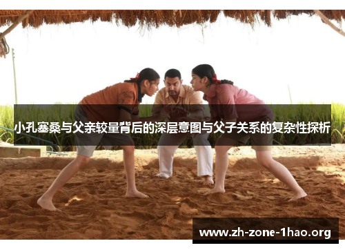 小孔塞桑与父亲较量背后的深层意图与父子关系的复杂性探析 小孔塞桑与父亲较量背后的深层意图与父子关系的复杂性探析