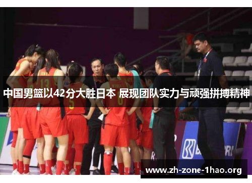中国男篮以42分大胜日本 展现团队实力与顽强拼搏精神