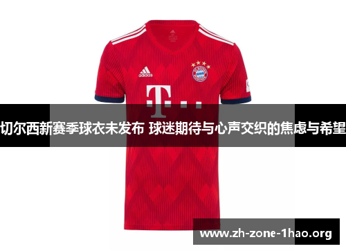 切尔西新赛季球衣未发布 球迷期待与心声交织的焦虑与希望