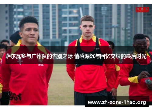 萨尔瓦多与广州队的告别之际 情感深沉与回忆交织的最后时光 萨尔瓦多与广州队的告别之际 情感深沉与回忆交织的最后时光