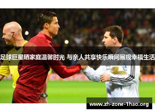 足球巨星晒家庭温馨时光 与亲人共享快乐瞬间展现幸福生活 足球巨星晒家庭温馨时光 与亲人共享快乐瞬间展现幸福生活