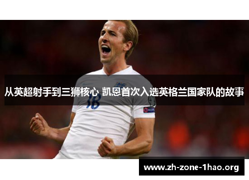 从英超射手到三狮核心 凯恩首次入选英格兰国家队的故事 从英超射手到三狮核心 凯恩首次入选英格兰国家队的故事