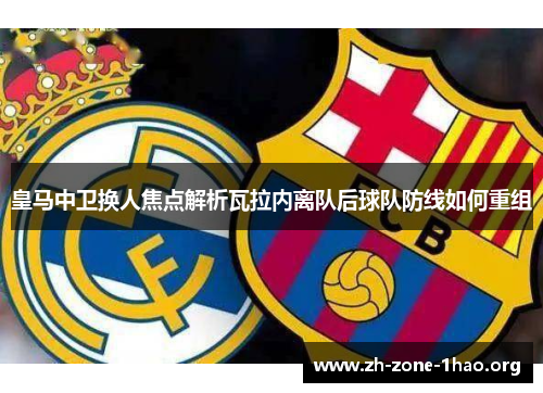 皇马中卫换人焦点解析瓦拉内离队后球队防线如何重组